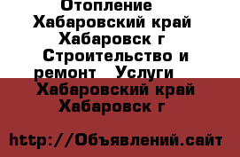 Отопление  - Хабаровский край, Хабаровск г. Строительство и ремонт » Услуги   . Хабаровский край,Хабаровск г.